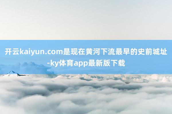 开云kaiyun.com是现在黄河下流最早的史前城址-ky体育app最新版下载