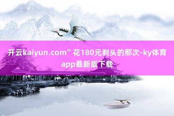 开云kaiyun.com”花180元剃头的那次-ky体育app最新版下载