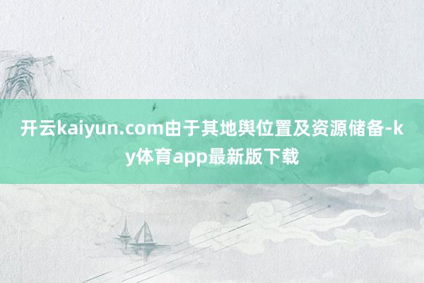 开云kaiyun.com由于其地舆位置及资源储备-ky体育app最新版下载