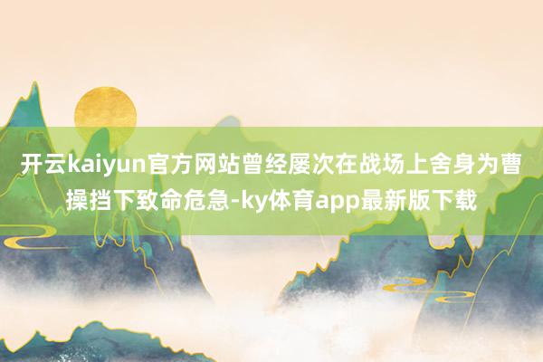 开云kaiyun官方网站曾经屡次在战场上舍身为曹操挡下致命危急-ky体育app最新版下载