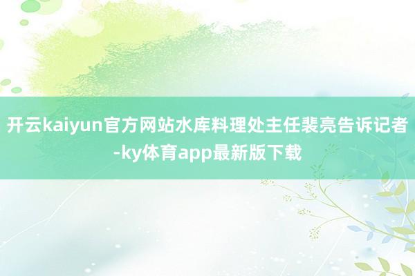 开云kaiyun官方网站水库料理处主任裴亮告诉记者-ky体育app最新版下载