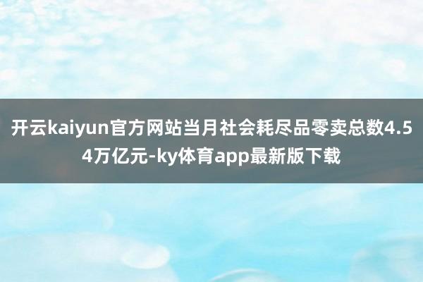 开云kaiyun官方网站当月社会耗尽品零卖总数4.54万亿元-ky体育app最新版下载