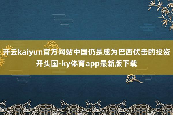 开云kaiyun官方网站中国仍是成为巴西伏击的投资开头国-ky体育app最新版下载