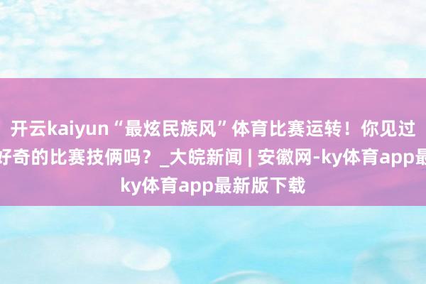 开云kaiyun“最炫民族风”体育比赛运转！你见过这些好奇好奇的比赛技俩吗？_大皖新闻 | 安徽网-ky体育app最新版下载