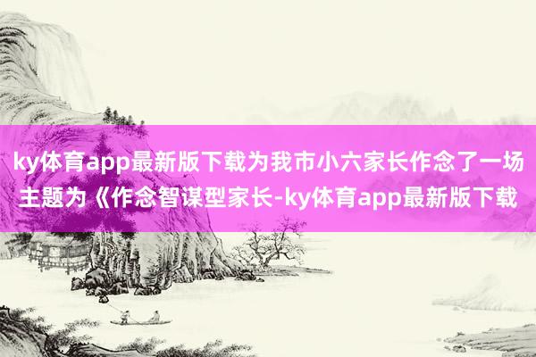 ky体育app最新版下载为我市小六家长作念了一场主题为《作念智谋型家长-ky体育app最新版下载