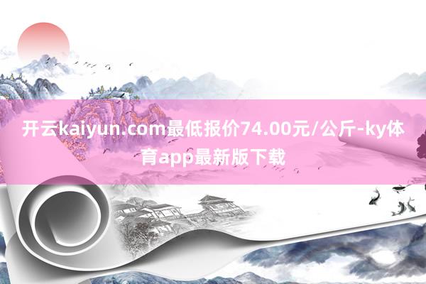 开云kaiyun.com最低报价74.00元/公斤-ky体育app最新版下载