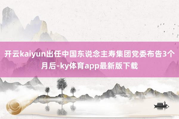 开云kaiyun出任中国东说念主寿集团党委布告3个月后-ky体育app最新版下载