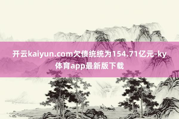 开云kaiyun.com欠债统统为154.71亿元-ky体育app最新版下载