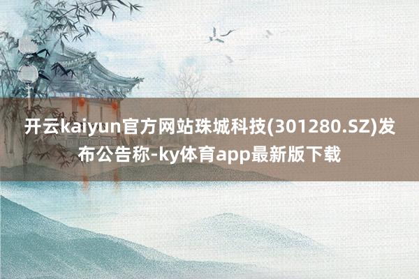 开云kaiyun官方网站珠城科技(301280.SZ)发布公告称-ky体育app最新版下载