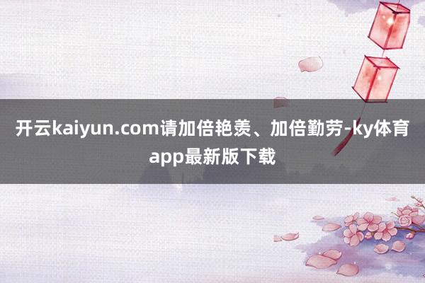 开云kaiyun.com请加倍艳羡、加倍勤劳-ky体育app最新版下载