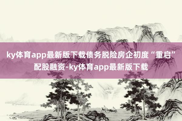 ky体育app最新版下载债务脱险房企初度“重启”配股融资-ky体育app最新版下载