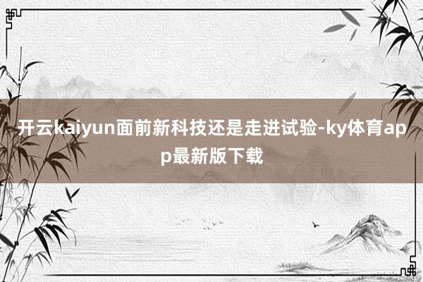 开云kaiyun面前新科技还是走进试验-ky体育app最新版下载