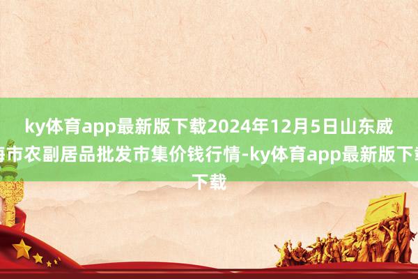ky体育app最新版下载2024年12月5日山东威海市农副居品批发市集价钱行情-ky体育app最新版下载