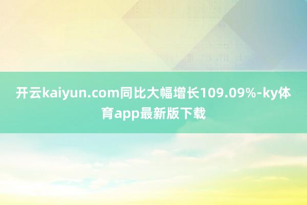 开云kaiyun.com同比大幅增长109.09%-ky体育app最新版下载