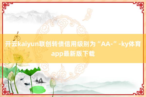 开云kaiyun联创转债信用级别为“AA-”-ky体育app最新版下载
