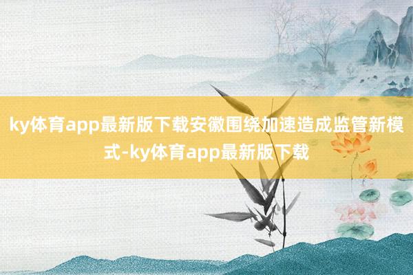 ky体育app最新版下载安徽围绕加速造成监管新模式-ky体育app最新版下载