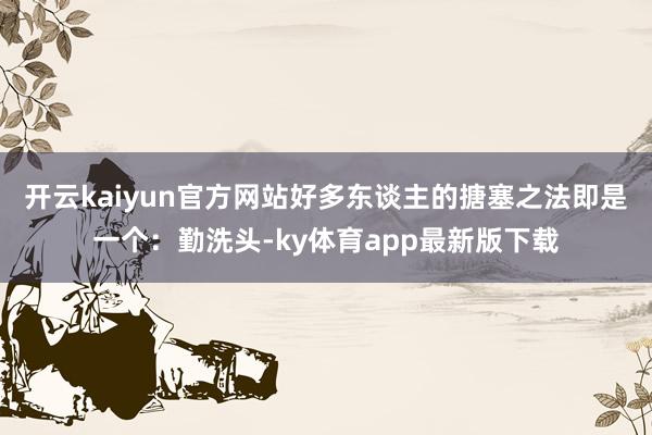 开云kaiyun官方网站好多东谈主的搪塞之法即是一个：勤洗头-ky体育app最新版下载