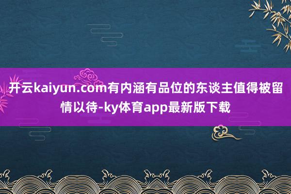 开云kaiyun.com有内涵有品位的东谈主值得被留情以待-ky体育app最新版下载