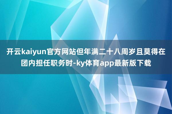 开云kaiyun官方网站但年满二十八周岁且莫得在团内担任职务时-ky体育app最新版下载