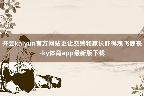 开云kaiyun官方网站更让交警和家长吓得魂飞魄丧-ky体育app最新版下载