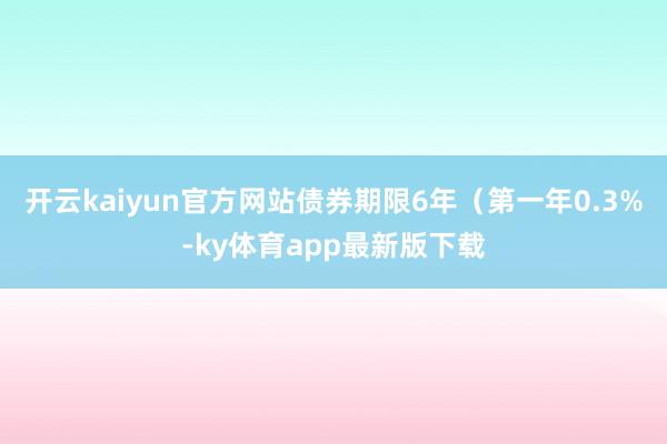 开云kaiyun官方网站债券期限6年（第一年0.3%-ky体育app最新版下载