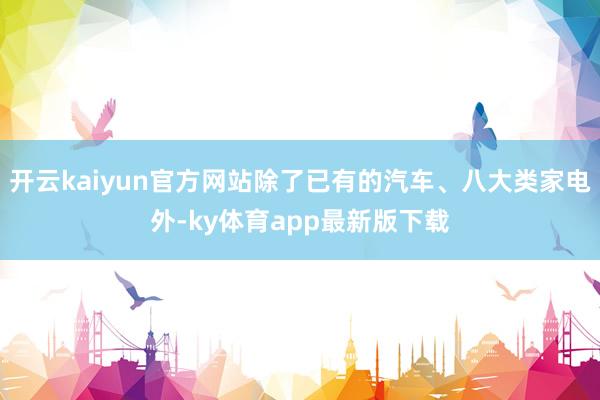 开云kaiyun官方网站除了已有的汽车、八大类家电外-ky体育app最新版下载