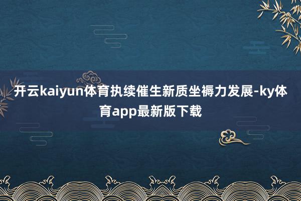 开云kaiyun体育执续催生新质坐褥力发展-ky体育app最新版下载