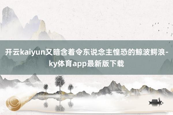 开云kaiyun又暗含着令东说念主惶恐的鲸波鳄浪-ky体育app最新版下载