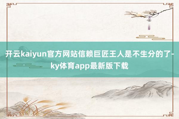开云kaiyun官方网站信赖巨匠王人是不生分的了-ky体育app最新版下载