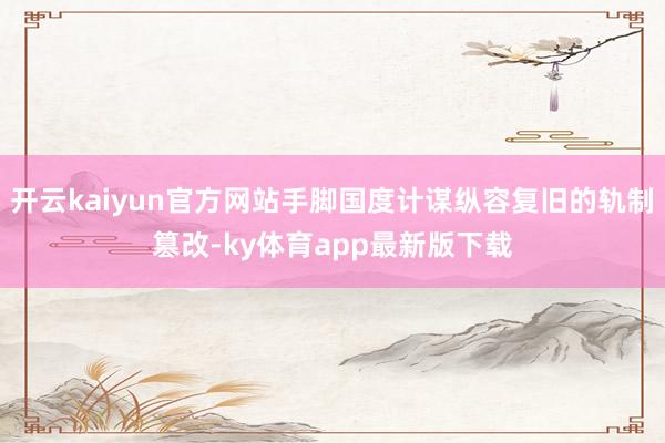 开云kaiyun官方网站手脚国度计谋纵容复旧的轨制篡改-ky体育app最新版下载