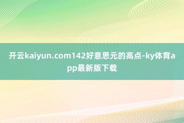 开云kaiyun.com142好意思元的高点-ky体育app最新版下载