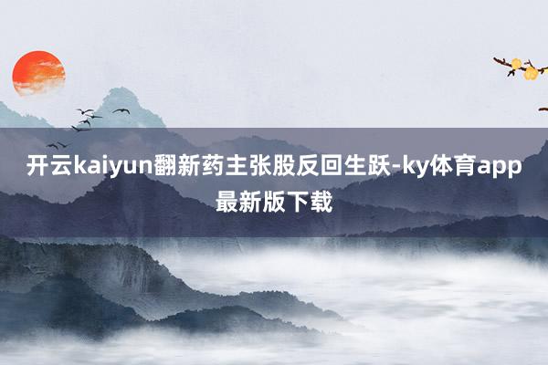 开云kaiyun翻新药主张股反回生跃-ky体育app最新版下载