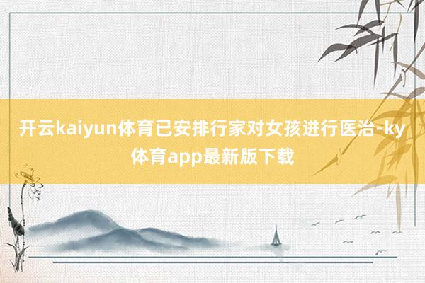 开云kaiyun体育已安排行家对女孩进行医治-ky体育app最新版下载