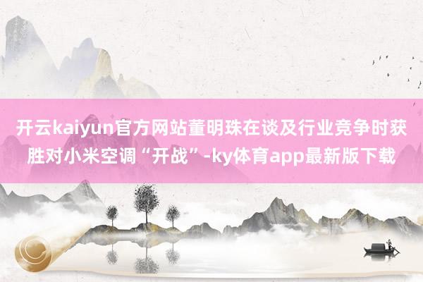开云kaiyun官方网站董明珠在谈及行业竞争时获胜对小米空调“开战”-ky体育app最新版下载