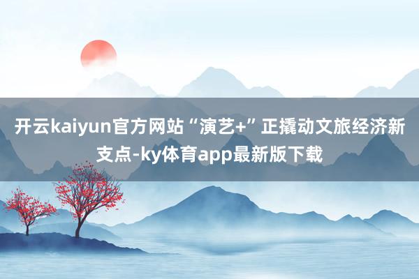 开云kaiyun官方网站“演艺+”正撬动文旅经济新支点-ky体育app最新版下载
