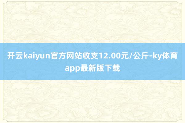 开云kaiyun官方网站收支12.00元/公斤-ky体育app最新版下载