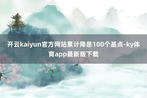 开云kaiyun官方网站累计降息100个基点-ky体育app最新版下载