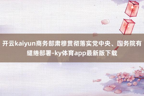开云kaiyun商务部肃穆贯彻落实党中央、国务院有缱绻部署-ky体育app最新版下载