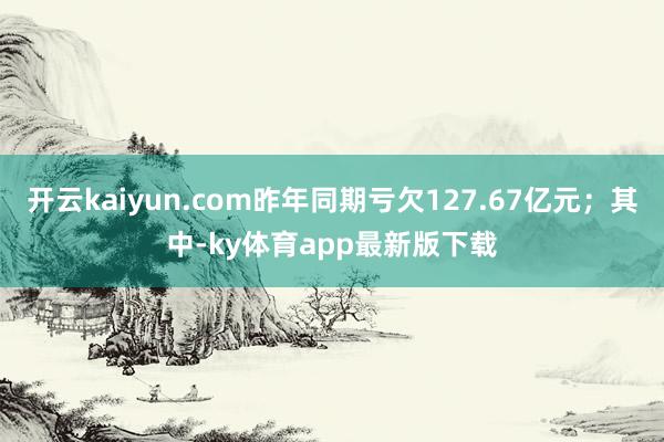 开云kaiyun.com昨年同期亏欠127.67亿元；其中-ky体育app最新版下载
