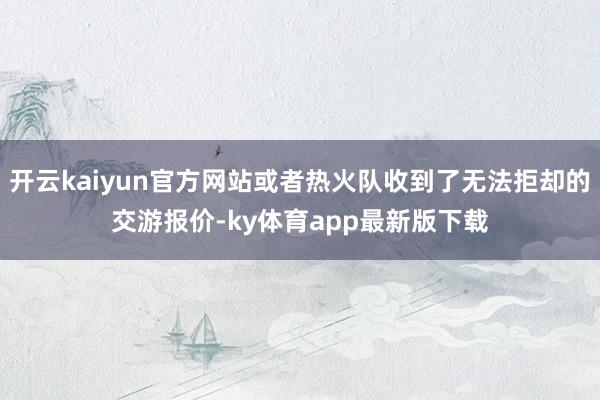 开云kaiyun官方网站或者热火队收到了无法拒却的交游报价-ky体育app最新版下载