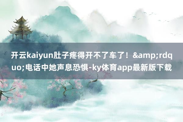 开云kaiyun肚子疼得开不了车了！&rdquo;电话中她声息恐惧-ky体育app最新版下载
