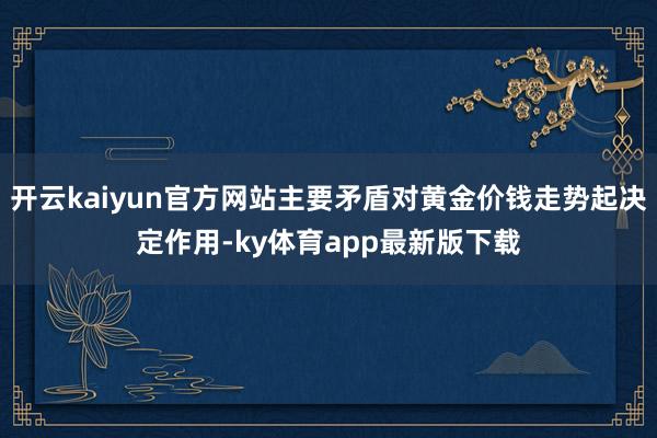 开云kaiyun官方网站主要矛盾对黄金价钱走势起决定作用-ky体育app最新版下载
