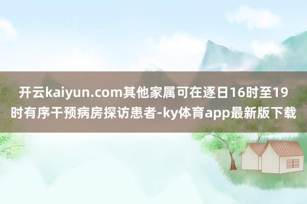 开云kaiyun.com其他家属可在逐日16时至19时有序干预病房探访患者-ky体育app最新版下载