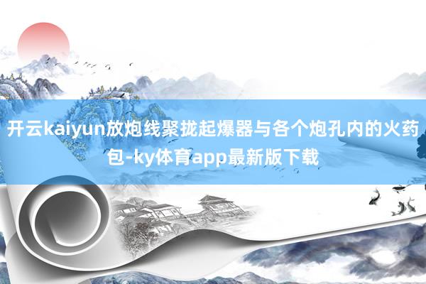 开云kaiyun放炮线聚拢起爆器与各个炮孔内的火药包-ky体育app最新版下载