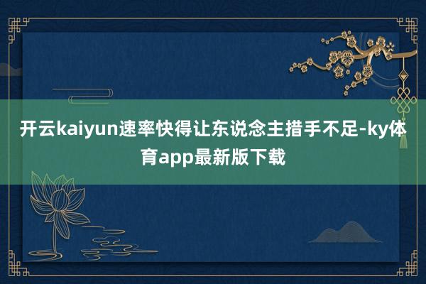 开云kaiyun速率快得让东说念主措手不足-ky体育app最新版下载
