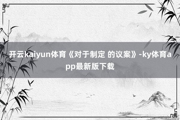 开云kaiyun体育《对于制定 的议案》-ky体育app最新版下载