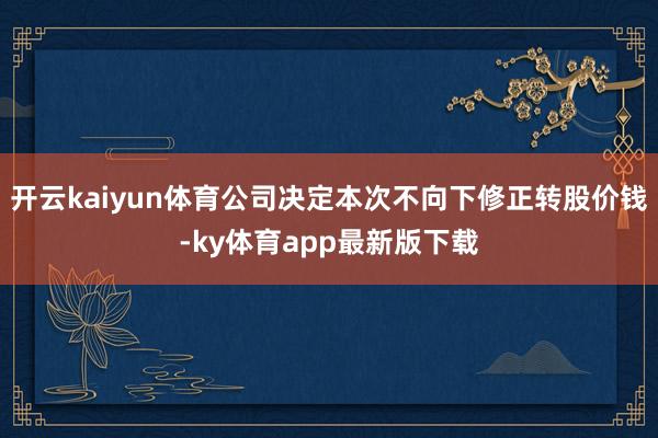 开云kaiyun体育公司决定本次不向下修正转股价钱-ky体育app最新版下载
