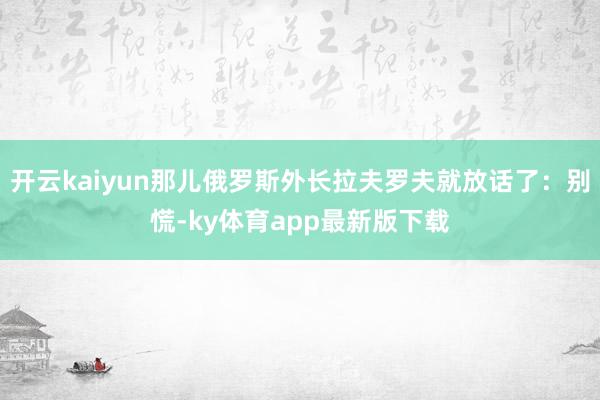 开云kaiyun那儿俄罗斯外长拉夫罗夫就放话了：别慌-ky体育app最新版下载
