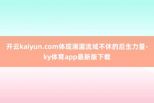 开云kaiyun.com体现澜湄流域不休的后生力量-ky体育app最新版下载