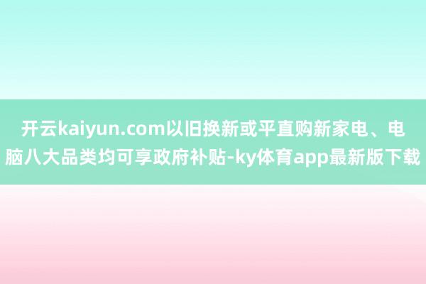 开云kaiyun.com以旧换新或平直购新家电、电脑八大品类均可享政府补贴-ky体育app最新版下载